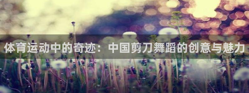 bbin视讯游戏官网：体育运动中的奇迹：中国剪刀舞蹈的创意与魅力